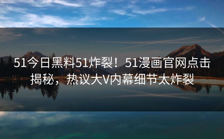 51今日黑料51炸裂！51漫画官网点击揭秘，热议大V内幕细节太炸裂
