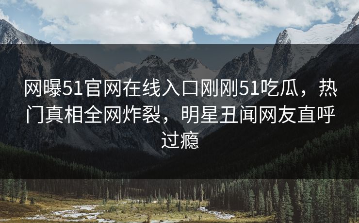 网曝51官网在线入口刚刚51吃瓜，热门真相全网炸裂，明星丑闻网友直呼过瘾