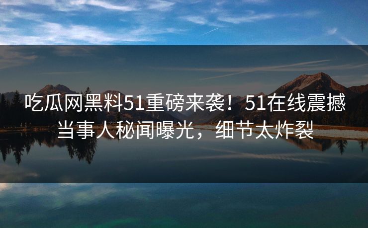 吃瓜网黑料51重磅来袭！51在线震撼当事人秘闻曝光，细节太炸裂