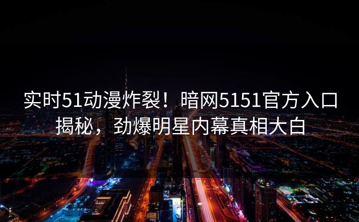 实时51动漫炸裂！暗网5151官方入口揭秘，劲爆明星内幕真相大白