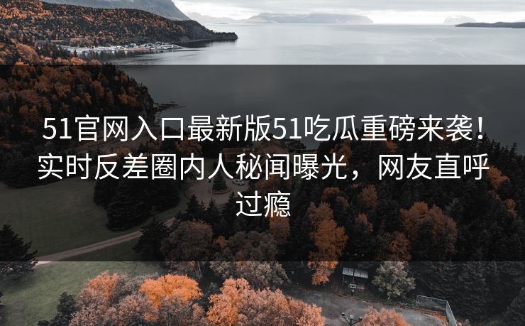 51官网入口最新版51吃瓜重磅来袭！实时反差圈内人秘闻曝光，网友直呼过瘾