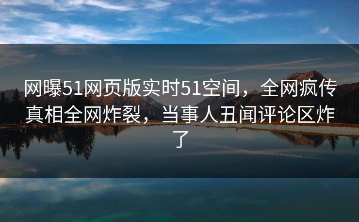 网曝51网页版实时51空间，全网疯传真相全网炸裂，当事人丑闻评论区炸了  第1张