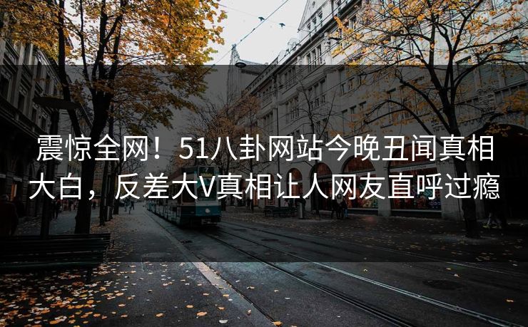 震惊全网！51八卦网站今晚丑闻真相大白，反差大V真相让人网友直呼过瘾