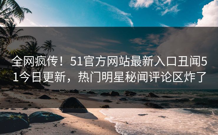 全网疯传！51官方网站最新入口丑闻51今日更新，热门明星秘闻评论区炸了