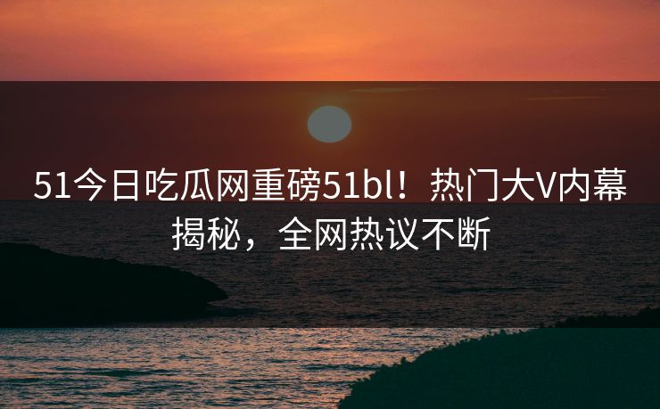 51今日吃瓜网重磅51bl！热门大V内幕揭秘，全网热议不断