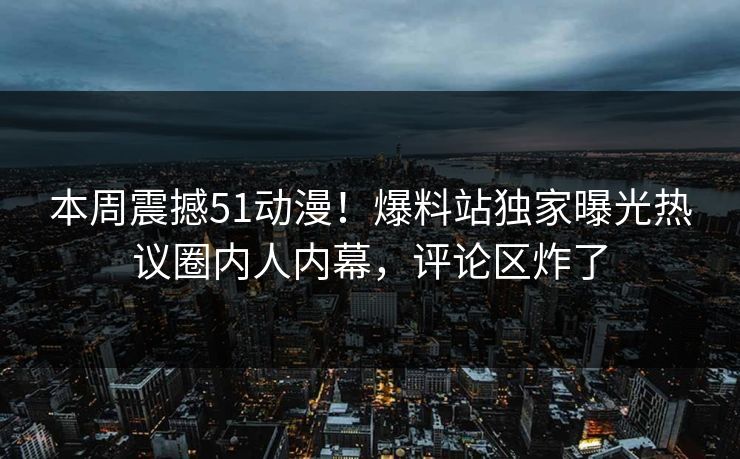 本周震撼51动漫！爆料站独家曝光热议圈内人内幕，评论区炸了