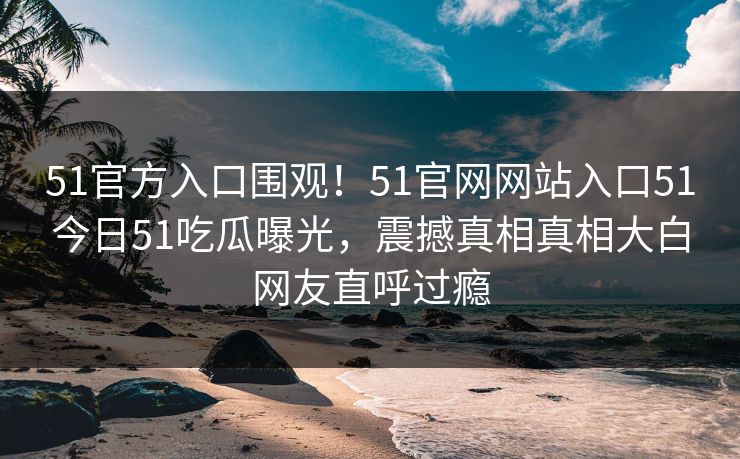 51官方入口围观！51官网网站入口51今日51吃瓜曝光，震撼真相真相大白网友直呼过瘾  第1张