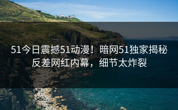 51今日震撼51动漫！暗网51独家揭秘反差网红内幕，细节太炸裂  第1张