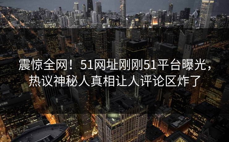 震惊全网！51网址刚刚51平台曝光，热议神秘人真相让人评论区炸了  第1张