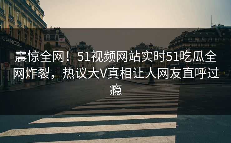 震惊全网！51视频网站实时51吃瓜全网炸裂，热议大V真相让人网友直呼过瘾