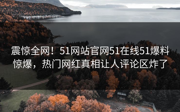 震惊全网！51网站官网51在线51爆料惊爆，热门网红真相让人评论区炸了