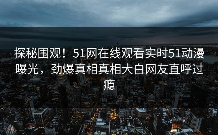 探秘围观！51网在线观看实时51动漫曝光，劲爆真相真相大白网友直呼过瘾  第1张