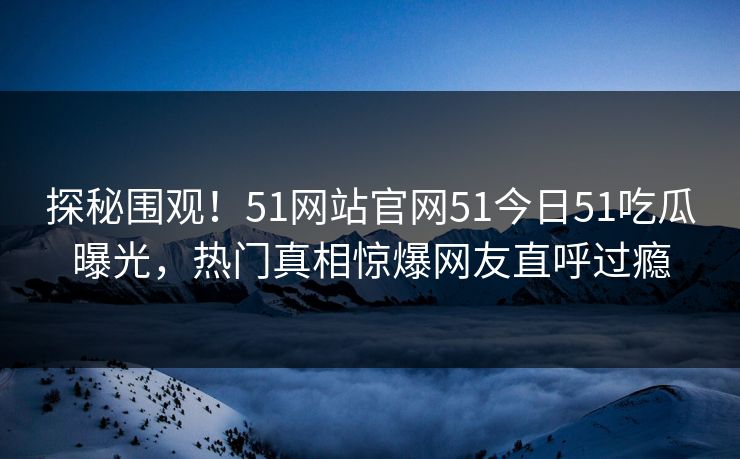 探秘围观！51网站官网51今日51吃瓜曝光，热门真相惊爆网友直呼过瘾  第1张
