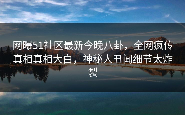 网曝51社区最新今晚八卦，全网疯传真相真相大白，神秘人丑闻细节太炸裂  第1张