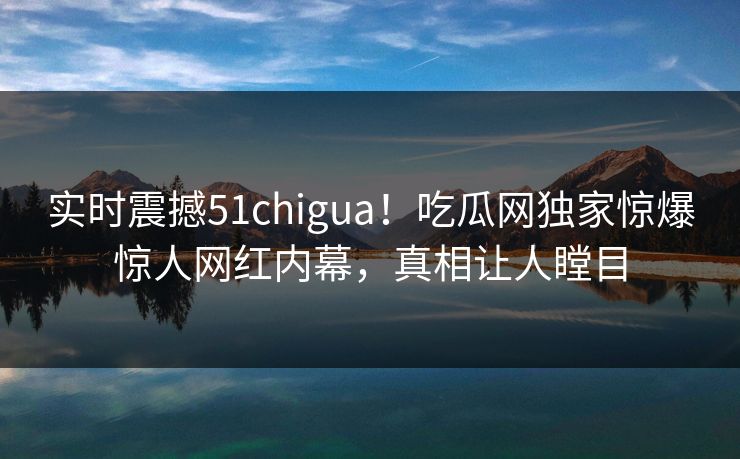 实时震撼51chigua！吃瓜网独家惊爆惊人网红内幕，真相让人瞠目  第1张