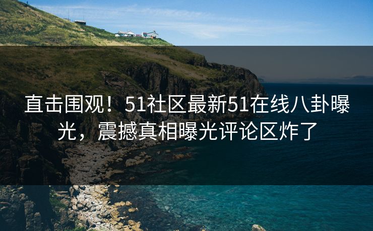 直击围观！51社区最新51在线八卦曝光，震撼真相曝光评论区炸了  第1张