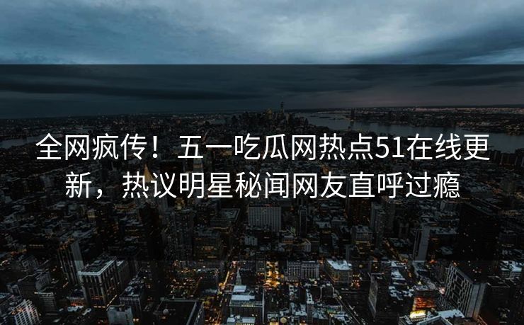 全网疯传！五一吃瓜网热点51在线更新，热议明星秘闻网友直呼过瘾