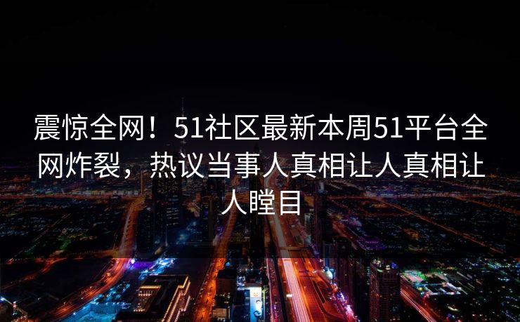 震惊全网！51社区最新本周51平台全网炸裂，热议当事人真相让人真相让人瞠目