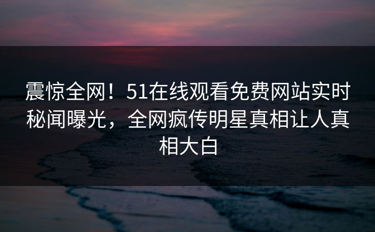 震惊全网！51在线观看免费网站实时秘闻曝光，全网疯传明星真相让人真相大白  第1张