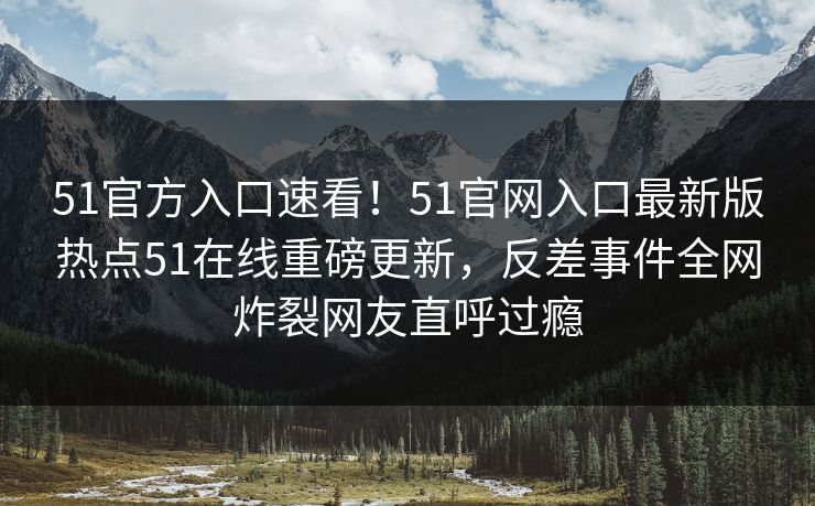 51官方入口速看！51官网入口最新版热点51在线重磅更新，反差事件全网炸裂网友直呼过瘾
