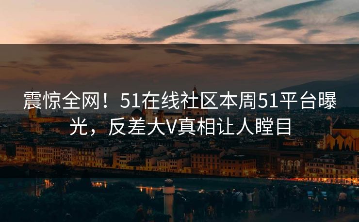 震惊全网！51在线社区本周51平台曝光，反差大V真相让人瞠目