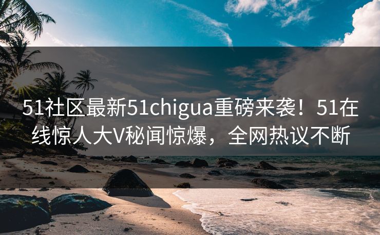 51社区最新51chigua重磅来袭！51在线惊人大V秘闻惊爆，全网热议不断  第1张