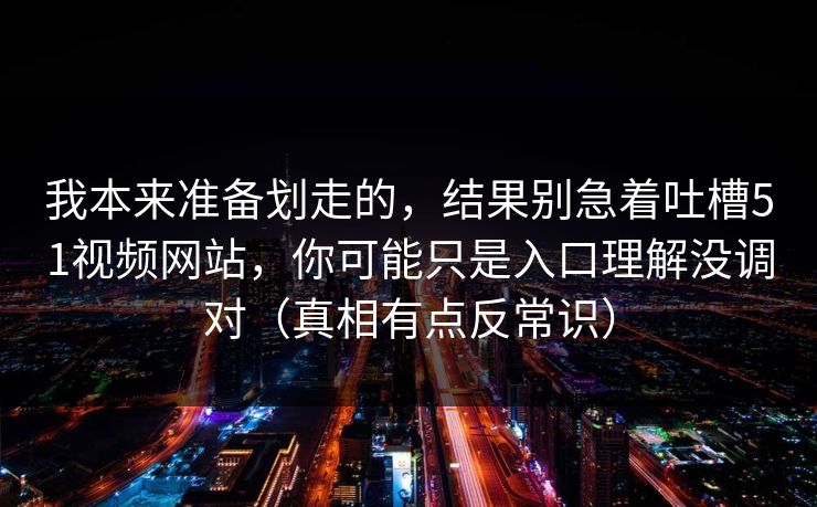 我本来准备划走的，结果别急着吐槽51视频网站，你可能只是入口理解没调对（真相有点反常识）