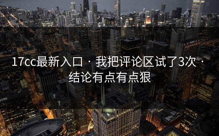 17cc最新入口 · 我把评论区试了3次 · 结论有点有点狠