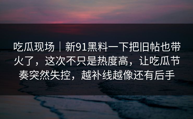 吃瓜现场｜新91黑料一下把旧帖也带火了，这次不只是热度高，让吃瓜节奏突然失控，越补线越像还有后手