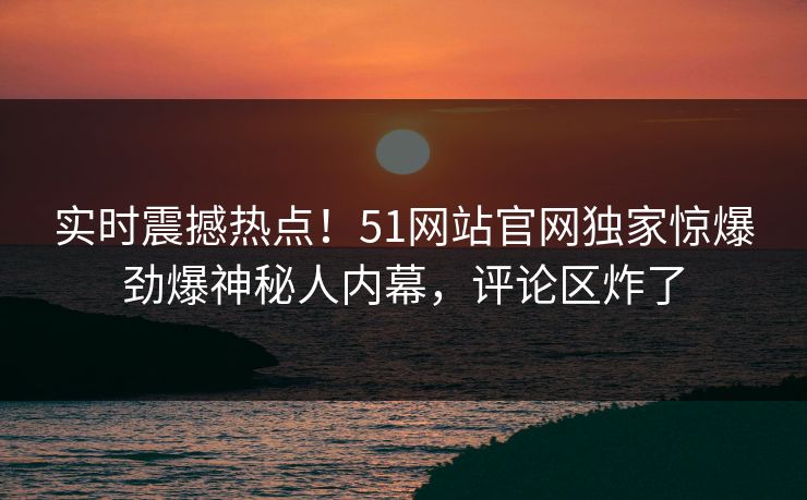 实时震撼热点！51网站官网独家惊爆劲爆神秘人内幕，评论区炸了
