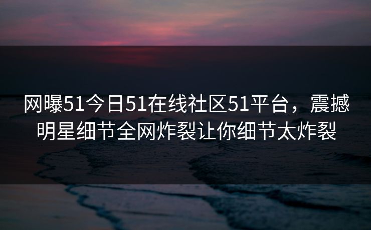 网曝51今日51在线社区51平台，震撼明星细节全网炸裂让你细节太炸裂