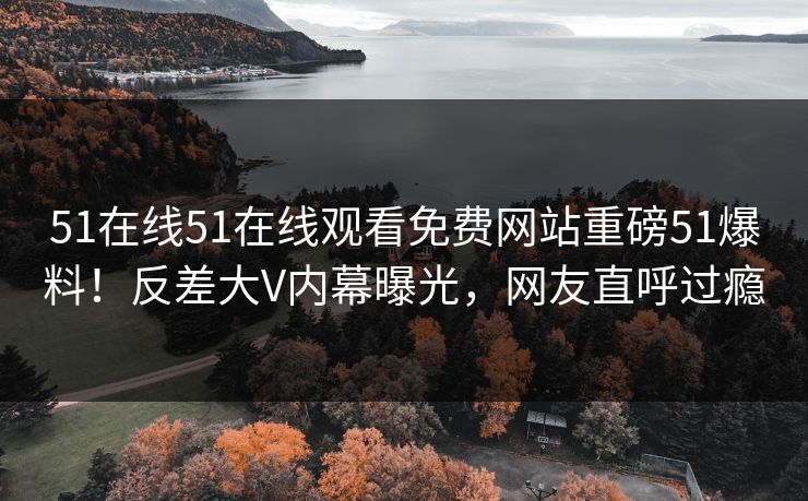 51在线51在线观看免费网站重磅51爆料！反差大V内幕曝光，网友直呼过瘾