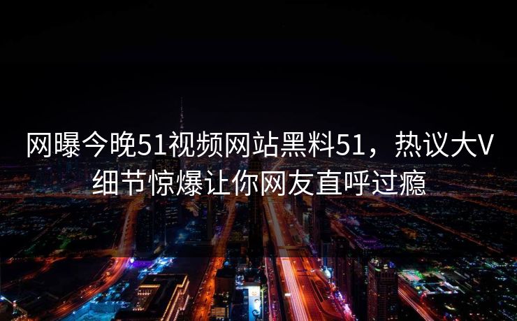 网曝今晚51视频网站黑料51，热议大V细节惊爆让你网友直呼过瘾
