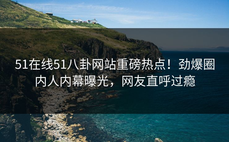 51在线51八卦网站重磅热点！劲爆圈内人内幕曝光，网友直呼过瘾