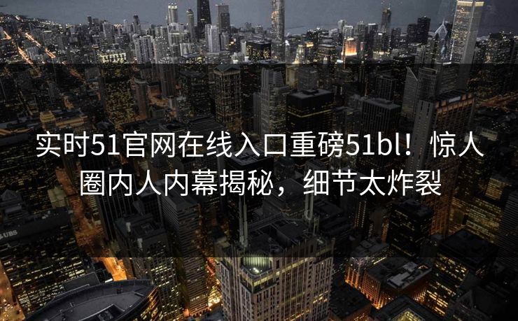 实时51官网在线入口重磅51bl！惊人圈内人内幕揭秘，细节太炸裂