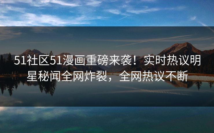 51社区51漫画重磅来袭！实时热议明星秘闻全网炸裂，全网热议不断