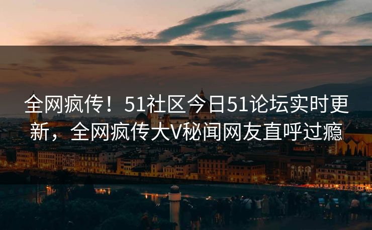 全网疯传！51社区今日51论坛实时更新，全网疯传大V秘闻网友直呼过瘾