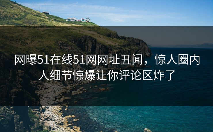 网曝51在线51网网址丑闻，惊人圈内人细节惊爆让你评论区炸了  第1张