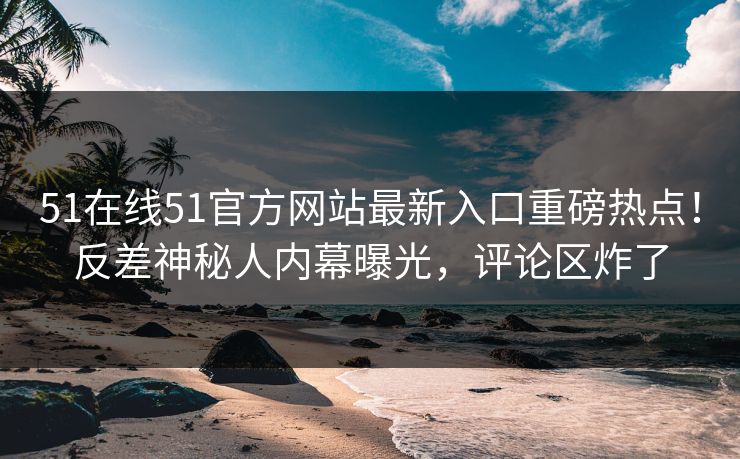 51在线51官方网站最新入口重磅热点！反差神秘人内幕曝光，评论区炸了