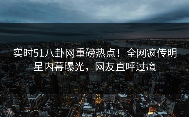 实时51八卦网重磅热点！全网疯传明星内幕曝光，网友直呼过瘾