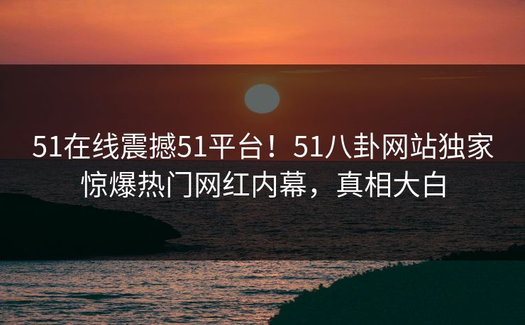 51在线震撼51平台！51八卦网站独家惊爆热门网红内幕，真相大白