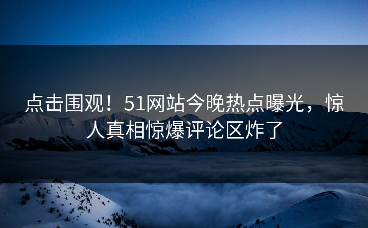 点击围观！51网站今晚热点曝光，惊人真相惊爆评论区炸了