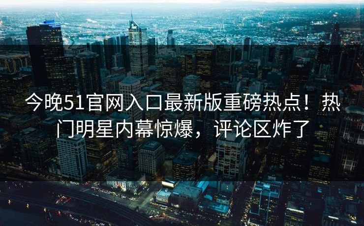 今晚51官网入口最新版重磅热点！热门明星内幕惊爆，评论区炸了