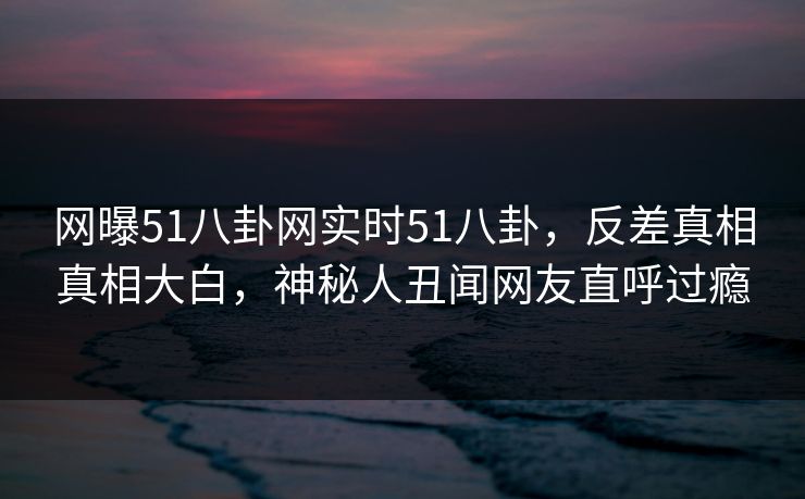 网曝51八卦网实时51八卦，反差真相真相大白，神秘人丑闻网友直呼过瘾