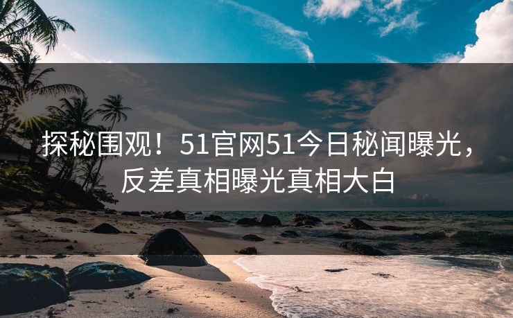 探秘围观！51官网51今日秘闻曝光，反差真相曝光真相大白