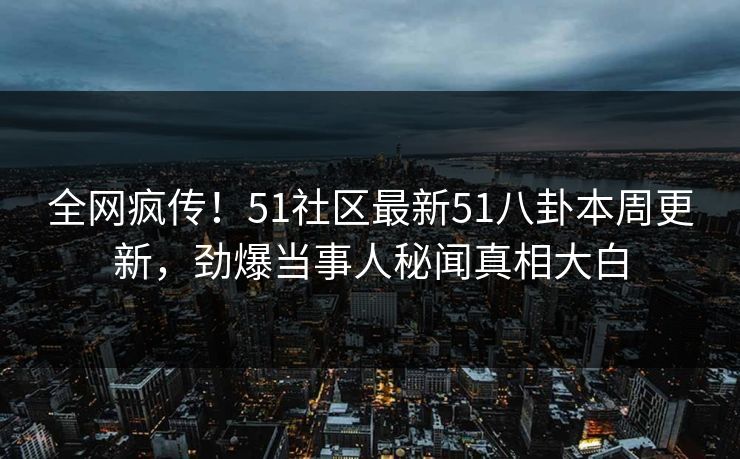全网疯传！51社区最新51八卦本周更新，劲爆当事人秘闻真相大白