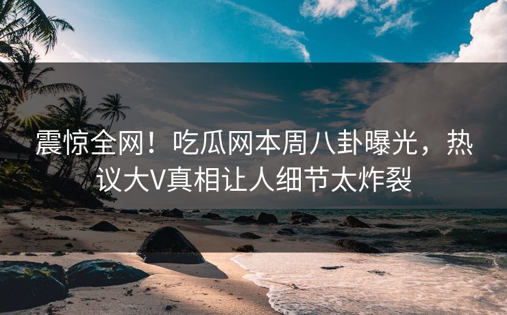 震惊全网！吃瓜网本周八卦曝光，热议大V真相让人细节太炸裂