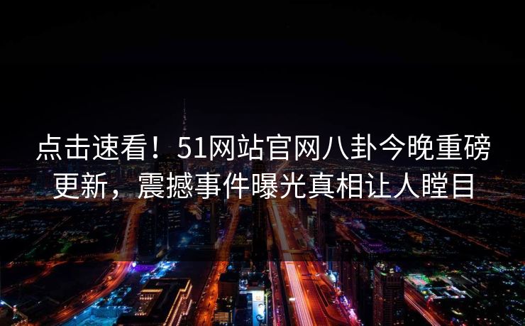 点击速看！51网站官网八卦今晚重磅更新，震撼事件曝光真相让人瞠目