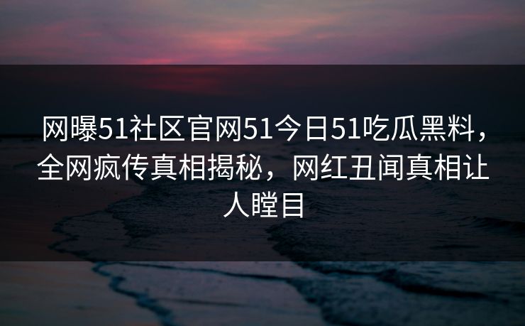 网曝51社区官网51今日51吃瓜黑料，全网疯传真相揭秘，网红丑闻真相让人瞠目