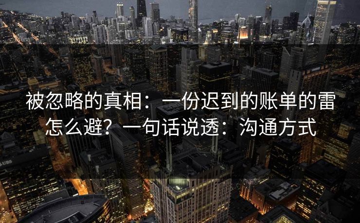 被忽略的真相：一份迟到的账单的雷怎么避？一句话说透：沟通方式